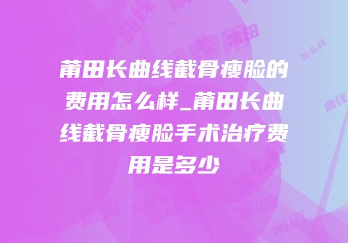 莆田长曲线截骨瘦脸的费用怎么样_莆田长曲线截骨瘦脸手术治疗费用是多少