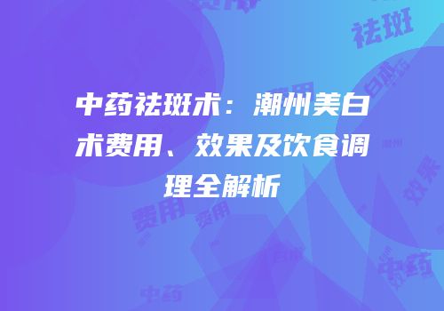 中药祛斑术：潮州美白术费用、效果及饮食调理全解析