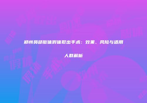郑州鼻部膨体假体取出手术：效果、风险与适用人群解析