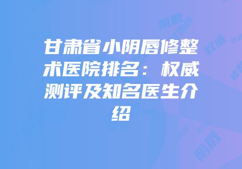 甘肃省小阴唇修整术医院排名：权威测评及知名医生介绍