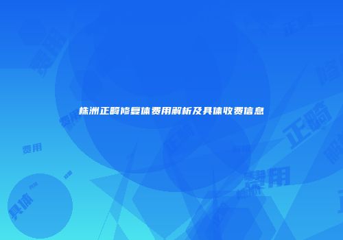 株洲正畸修复体费用解析及具体收费信息