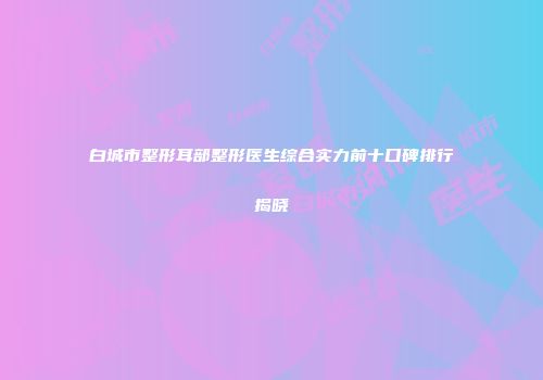 白城市整形耳部整形医生综合实力前十口碑排行揭晓