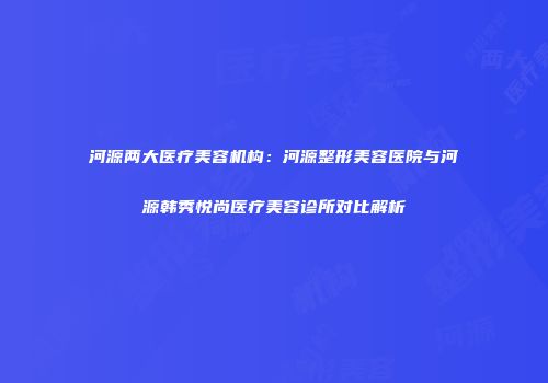 河源两大医疗美容机构：河源整形美容医院与河源韩秀悦尚医疗美容诊所对比解析