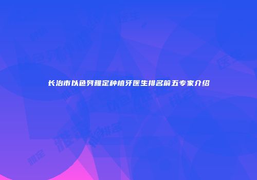 长治市以色列雅定种植牙医生排名前五专家介绍