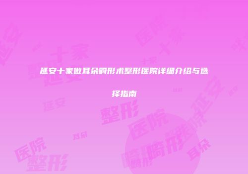 延安十家做耳朵畸形术整形医院详细介绍与选择指南