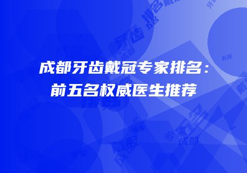 成都牙齿戴冠专家排名：前五名权威医生推荐