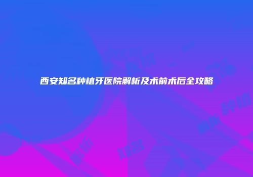 西安知名种植牙医院解析及术前术后全攻略