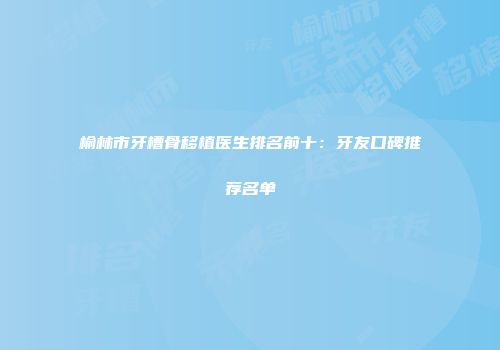 榆林市牙槽骨移植医生排名前十：牙友口碑推荐名单