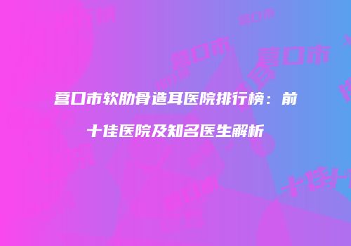 营口市软肋骨造耳医院排行榜：前十佳医院及知名医生解析