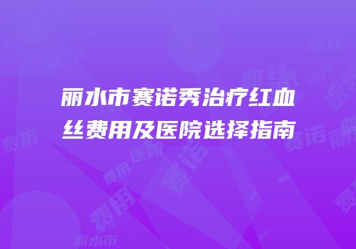 丽水市赛诺秀治疗红血丝费用及医院选择指南