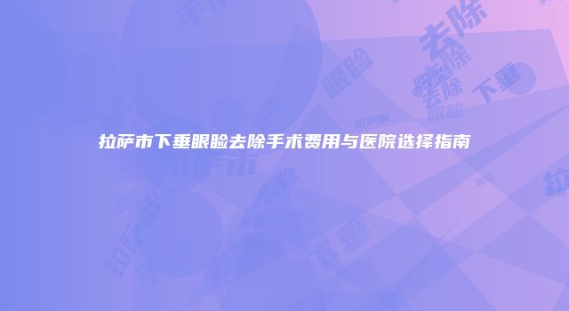拉萨市下垂眼睑去除手术费用与医院选择指南