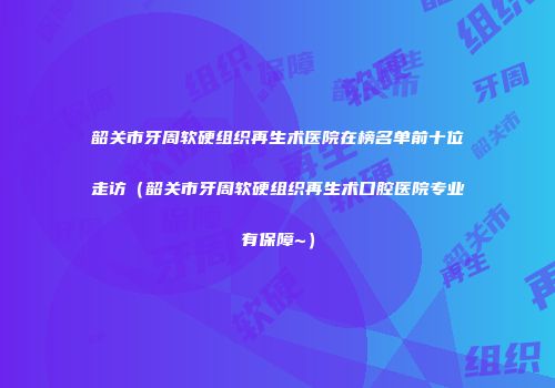 韶关市牙周软硬组织再生术医院在榜名单前十位走访（韶关市牙周软硬组织再生术口腔医院专业有保障~）