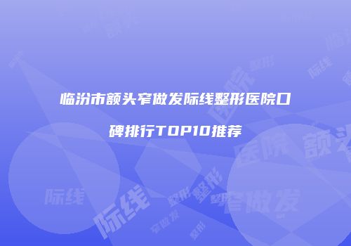 临汾市额头窄做发际线整形医院口碑排行TOP10推荐
