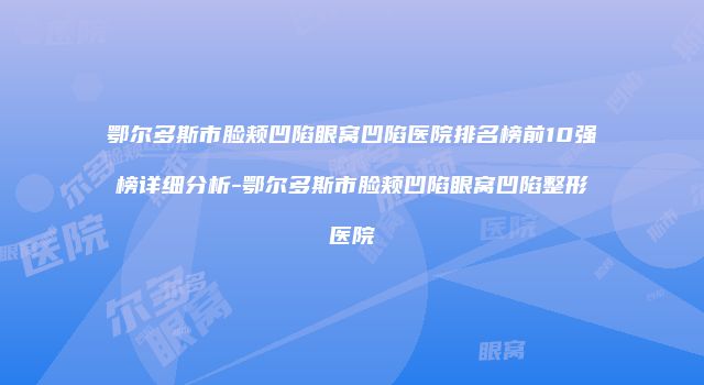 鄂尔多斯市脸颊凹陷眼窝凹陷医院排名榜前10强榜详细分析-鄂尔多斯市脸颊凹陷眼窝凹陷整形医院