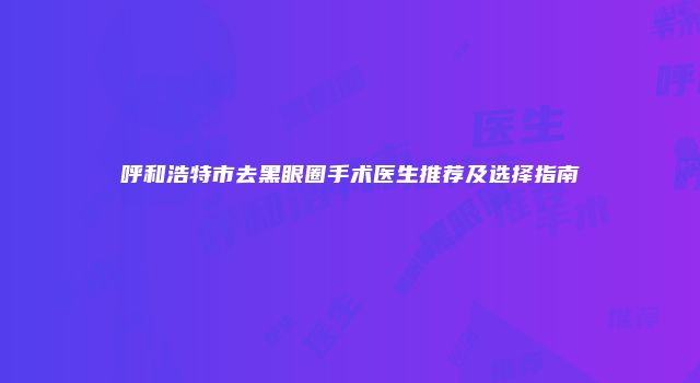 呼和浩特市去黑眼圈手术医生推荐及选择指南