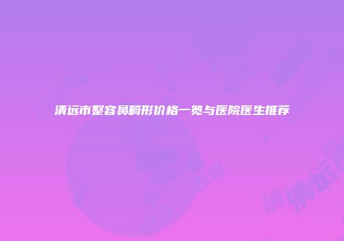 清远市整容鼻畸形价格一览与医院医生推荐