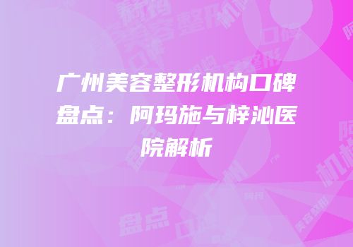 广州美容整形机构口碑盘点：阿玛施与梓沁医院解析