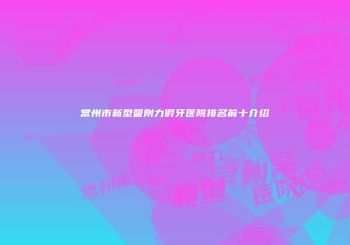 常州市新型吸附力假牙医院排名前十介绍