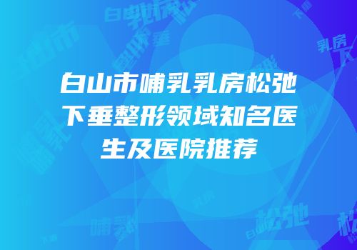 白山市哺乳乳房松弛下垂整形领域知名医生及医院推荐