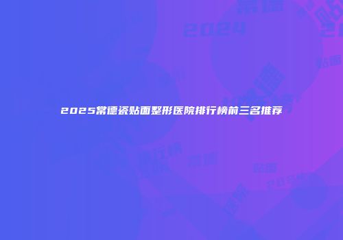 2025常德瓷贴面整形医院排行榜前三名推荐