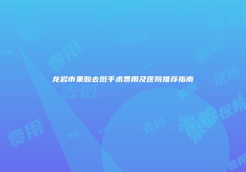 龙岩市果酸去斑手术费用及医院推荐指南
