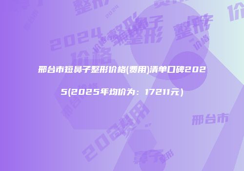 邢台市短鼻子整形价格(费用)清单口碑2025(2025年均价为：17211元）