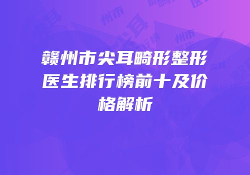 赣州市尖耳畸形整形医生排行榜前十及价格解析