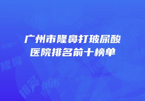 广州市隆鼻打玻尿酸医院排名前十榜单