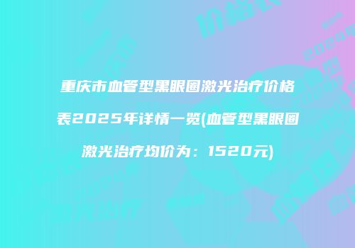重庆市血管型黑眼圈激光治疗价格表2025年详情一览(血管型黑眼圈激光治疗均价为：1520元)
