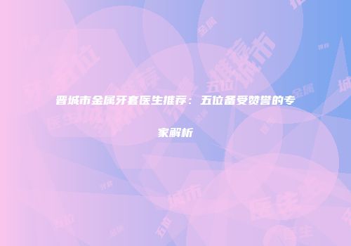 晋城市金属牙套医生推荐：五位备受赞誉的专家解析