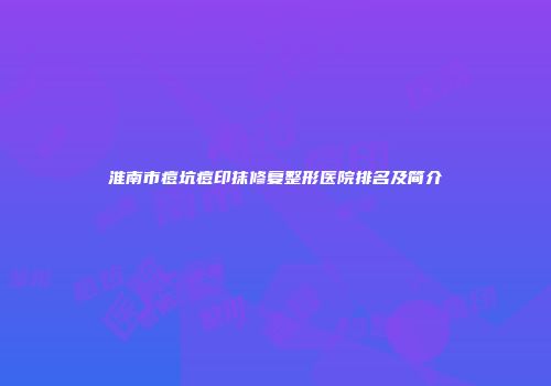 淮南市痘坑痘印抹修复整形医院排名及简介