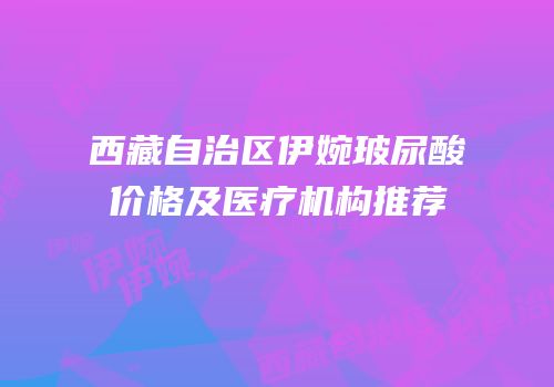 西藏自治区伊婉玻尿酸价格及医疗机构推荐