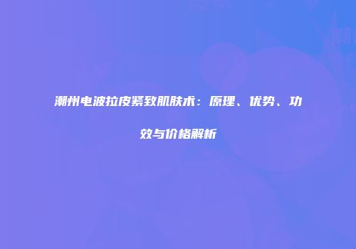 潮州电波拉皮紧致肌肤术：原理、优势、功效与价格解析
