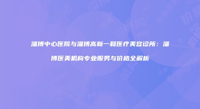 淄博中心医院与淄博高新一和医疗美容诊所：淄博医美机构专业服务与价格全解析