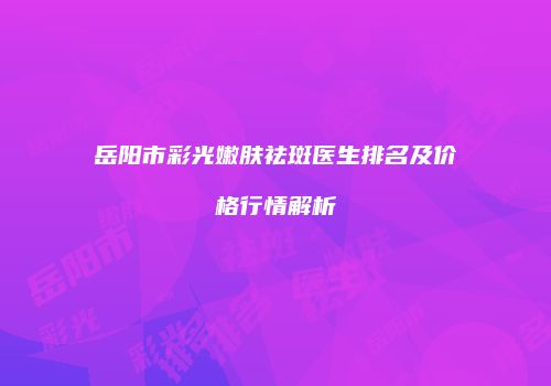 岳阳市彩光嫩肤祛斑医生排名及价格行情解析