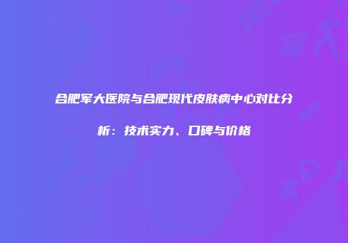 合肥军大医院与合肥现代皮肤病中心对比分析：技术实力、口碑与价格