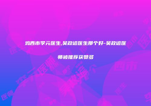 鸡西市李元医生,吴政谚医生那个好-吴政谚医师被推荐获赞多