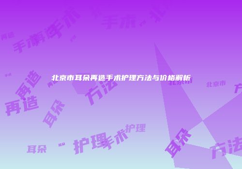 北京市耳朵再造手术护理方法与价格解析