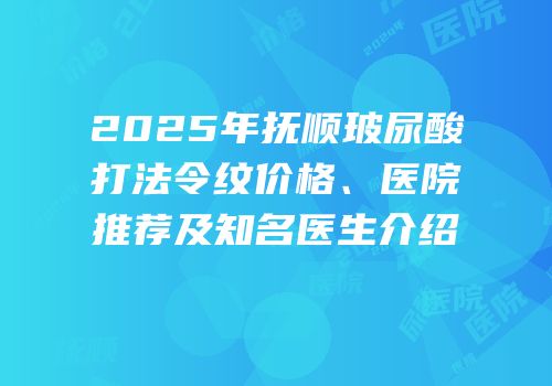 2025年抚顺玻尿酸打法令纹价格、医院推荐及知名医生介绍