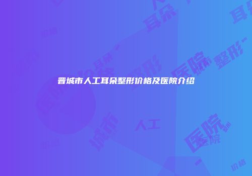 晋城市人工耳朵整形价格及医院介绍