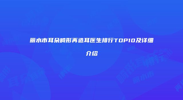 丽水市耳朵畸形再造耳医生排行TOP10及详细介绍