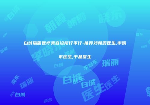 白城瑞丽医疗美容诊所行不行-推荐刘朝霞医生,李晓东医生,于晶医生