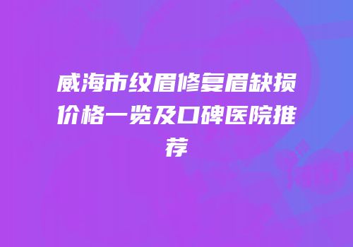 威海市纹眉修复眉缺损价格一览及口碑医院推荐