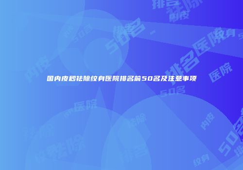 国内皮秒祛除纹身医院排名前50名及注意事项