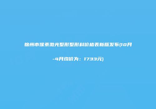 锦州市像素激光整形整形科价格表新版发布(10月-4月均价为：1733元)