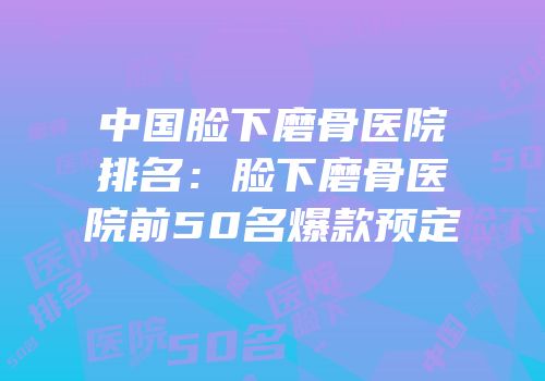 中国脸下磨骨医院排名：脸下磨骨医院前50名爆款预定