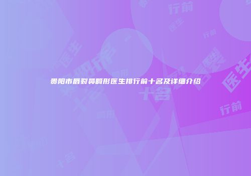 贵阳市唇裂鼻畸形医生排行前十名及详细介绍