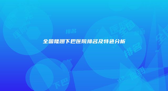全国隆翘下巴医院排名及特色分析