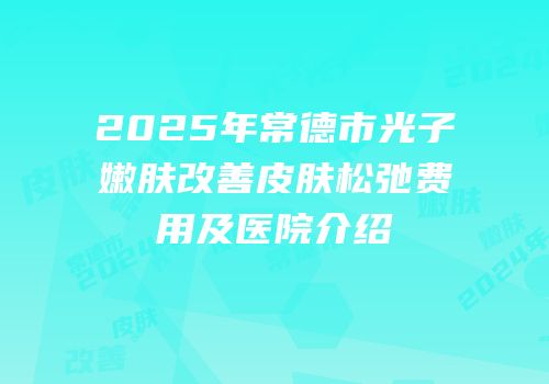 2025年常德市光子嫩肤改善皮肤松弛费用及医院介绍