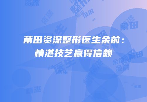莆田资深整形医生余前：精湛技艺赢得信赖